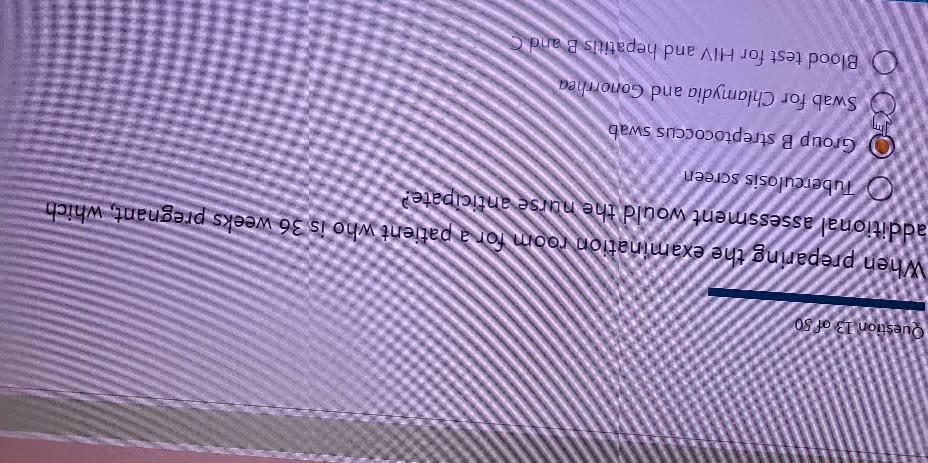 When preparing the examination room for a patient who is 36 weeks pregnant, which
additional assessment would the nurse anticipate?
Tuberculosis screen
Group B streptococcus swab
Swab for Chlamydia and Gonorrhea
Blood test for HIV and hepatitis B and C