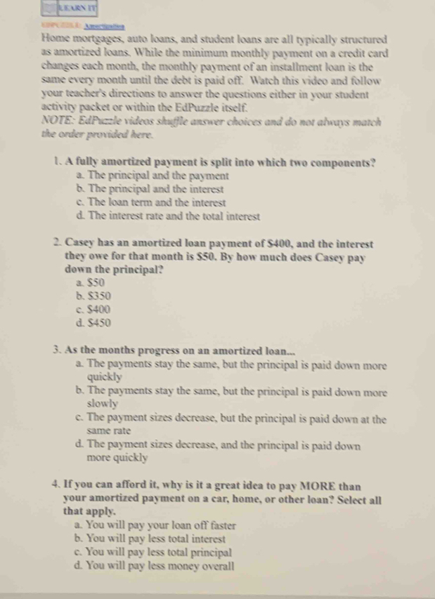 LEARN IT
Home mortgages, auto loans, and student loans are all typically structured
as amortized loans. While the minimum monthly payment on a credit card
changes each month, the monthly payment of an installment loan is the
same every month until the debt is paid off. Watch this video and follow
your teacher's directions to answer the questions either in your student
activity packet or within the EdPuzzle itself.
NOTE: EdPuzzle videos shuffle answer choices and do not always match
the order provided here.
1. A fully amortized payment is split into which two components?
a. The principal and the payment
b. The principal and the interest
c. The loan term and the interest
d. The interest rate and the total interest
2. Casey has an amortized loan payment of $400, and the interest
they owe for that month is $50. By how much does Casey pay
down the principal?
a. $50
b. $350
c. $400
d. $450
3. As the months progress on an amortized loan...
a. The payments stay the same, but the principal is paid down more
quickly
b. The payments stay the same, but the principal is paid down more
slowly
c. The payment sizes decrease, but the principal is paid down at the
same rate
d. The payment sizes decrease, and the principal is paid down
more quickly
4. If you can afford it, why is it a great idea to pay MORE than
your amortized payment on a car, home, or other loan? Select all
that apply.
a. You will pay your loan off faster
b. You will pay less total interest
c. You will pay less total principal
d. You will pay less money overall