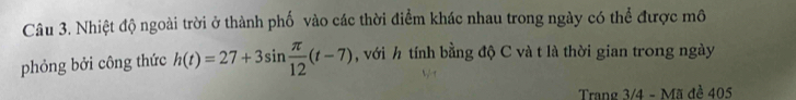 Nhiệt độ ngoài trời ở thành phố vào các thời điểm khác nhau trong ngày có thể được mô 
phỏng bởi công thức h(t)=27+3sin  π /12 (t-7) , với h tính bằng độ C và t là thời gian trong ngày 
Trang 3/4 - Mã đề 405