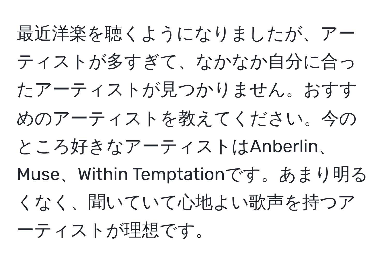 最近洋楽を聴くようになりましたが、アーティストが多すぎて、なかなか自分に合ったアーティストが見つかりません。おすすめのアーティストを教えてください。今のところ好きなアーティストはAnberlin、Muse、Within Temptationです。あまり明るくなく、聞いていて心地よい歌声を持つアーティストが理想です。