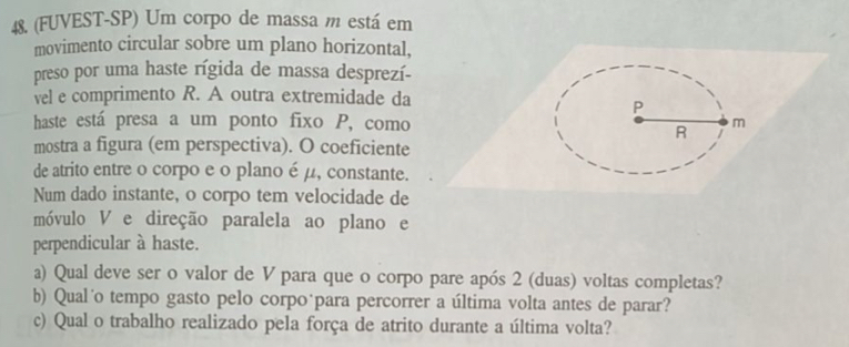 (FUVEST-SP) Um corpo de massa m está em 
movimento circular sobre um plano horizontal, 
preso por uma haste rígida de massa desprezí- 
vel e comprimento R. A outra extremidade da 
haste está presa a um ponto fixo P, como 
mostra a figura (em perspectiva). O coeficiente 
de atrito entre o corpo e o plano é μ, constante. 
Num dado instante, o corpo tem velocidade de 
móvulo V e direção paralela ao plano e 
perpendicular à haste. 
a) Qual deve ser o valor de V para que o corpo pare após 2 (duas) voltas completas? 
b) Qual´o tempo gasto pelo corpoúpara percorrer a última volta antes de parar? 
c) Qual o trabalho realizado pela força de atrito durante a última volta?