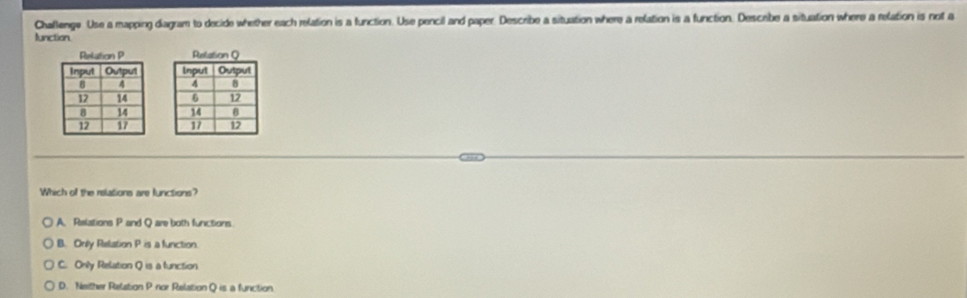 Chaflenge Use a mapping diagram to decide whether each relation is a function. Use pencil and paper. Describe a situation where a relation is a function. Descibe a situation where a relation is not a
lunction






Which of the relations are functions?
A. Relations P and Q are both functions
B. Only Relation P is a function
C. Only Relation Q is a function
D. Neither Relation P -nor Relation Q is a function