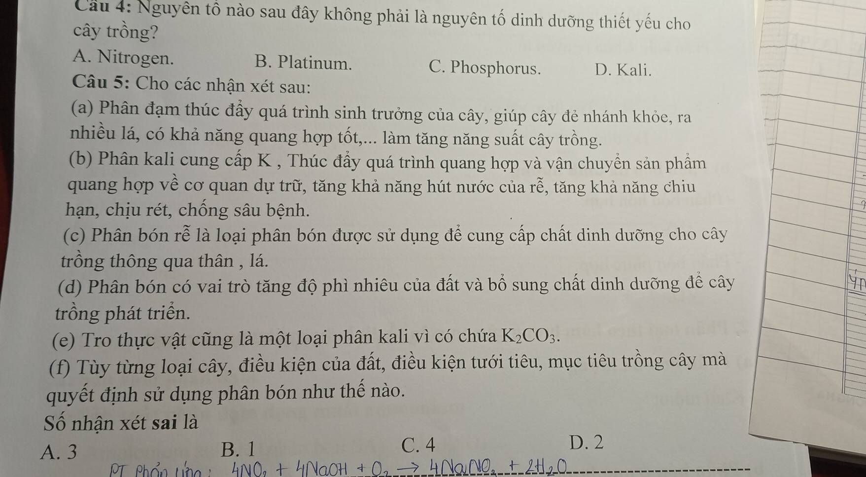 Cầu 4: Nguyên tố nào sau đây không phải là nguyên tố dinh dưỡng thiết yếu cho
cây trồng?
A. Nitrogen. B. Platinum. C. Phosphorus. D. Kali.
Câu 5: Cho các nhận xét sau:
(a) Phân đạm thúc đấy quá trình sinh trưởng của cây, giúp cây đẻ nhánh khỏe, ra
nhiều lá, có khả năng quang hợp tốt,... làm tăng năng suất cây trồng.
(b) Phân kali cung cấp K , Thúc đẩy quá trình quang hợp và vận chuyển sản phẩm
quang hợp về cơ quan dự trữ, tăng khả năng hút nước của rễ, tăng khả năng chiu
hạn, chịu rét, chống sâu bệnh.
(c) Phân bón rễ là loại phân bón được sử dụng để cung cấp chất dinh dưỡng cho cây
trồng thông qua thân , lá.
(d) Phân bón có vai trò tăng độ phì nhiêu của đất và bổ sung chất dinh dưỡng để cây
trồng phát triển.
(e) Tro thực vật cũng là một loại phân kali vì có chứa K_2CO_3. 
(f) Tùy từng loại cây, điều kiện của đất, điều kiện tưới tiêu, mục tiêu trồng cây mà
quyết định sử dụng phân bón như thế nào.
ố nhận xét sai là
A. 3 B. 1
C. 4 D. 2