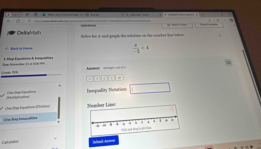 in What's new in Microsoft Edge X New tab delta math - Search × DeltaMath Student Applicatio X × 。 * 
https://www.deltamath.com/app/student/3560762/25478291/158bdf6039acae879cc62823f4bda204 
Question Watch Video Show Examples 
DeltaMath 
Solve for æ and graph the solution on the number line below. 
Back to Home
 x/-2 <4</tex> 
1-Step Equations & Inequalities 
Due: November 21 at 3:00 PM 
Grade: 75% Answer Attempt 1 out of 2 
< ` or 
One Step Equations Inequality Notation: 
□° 
(Multiplication) 
One Step Equations (Division) ber Line: 
One Step Inequalities 
Calculator Submit Answer