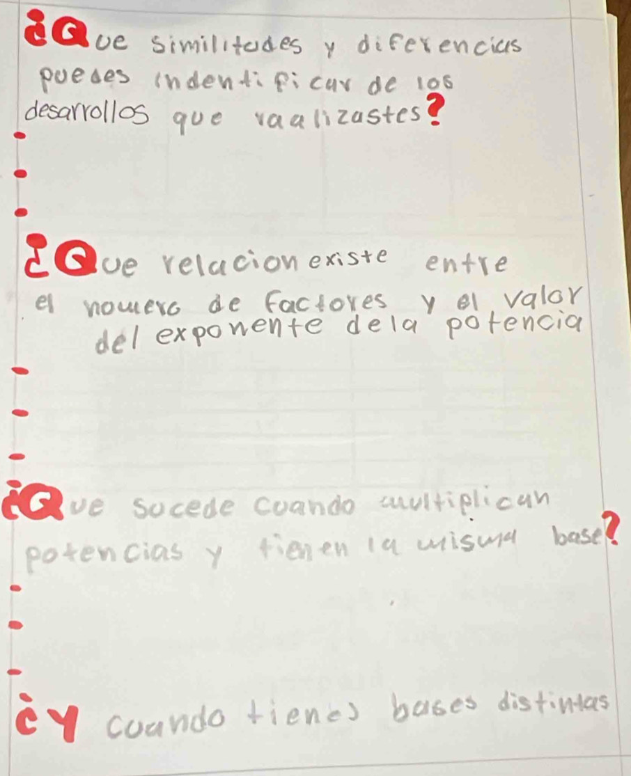 ve similitudes y diferencias
puedes indentipicar de 10s
desarrollos que vaalizastes?
ve relacion existe entre
el nouero de factores y o1 valor
del exporente dela potencia
ve socede coando cultiplican
potencias y fienen (a misua base?
eycoundo fienc) bases distintas