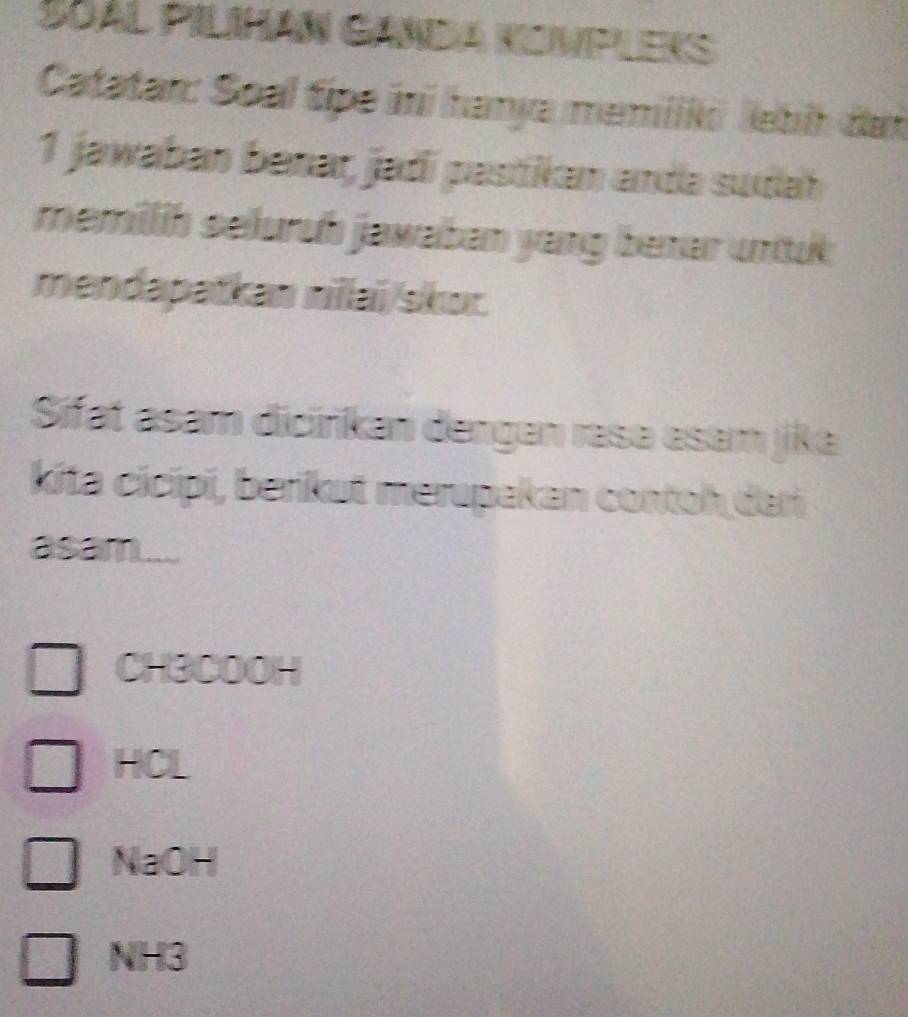 SOAL PILIHAN GANDA KONPLEKS
Catatar: Soal tipe ini hanya memilik lebi đai
1 jawaban benar, jadí pastikam andə sudah
memillih seluruh jawaban yang benar unituk:
mendapatkan nilai/skor.
Sifat asam dicirikan dergen resə esam jika
kita cicípi, berikut merapakan contoh dari
asam...
CH3COOH
HCL
NaOH
NH3