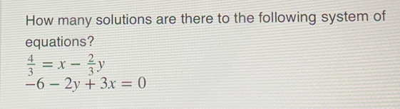 How many solutions are there to the following system of
equations?
 4/3 =x- 2/3 y
-6-2y+3x=0