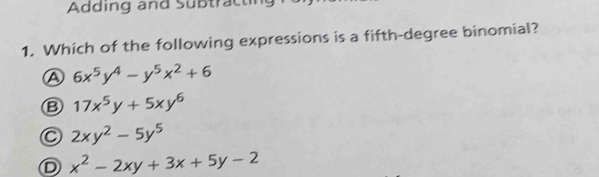 Adding and Subtracting
1. Which of the following expressions is a fifth-degree binomial?
A 6x^5y^4-y^5x^2+6
B 17x^5y+5xy^6
C 2xy^2-5y^5
D x^2-2xy+3x+5y-2