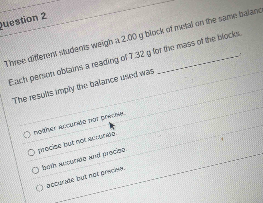 Three different students weigh a 2.00 g block of metal on the same baland
Each person obtains a reading of 7.32 g for the mass of the blocks
The results imply the balance used was
neither accurate nor precise.
precise but not accurate.
both accurate and precise.
accurate but not precise.