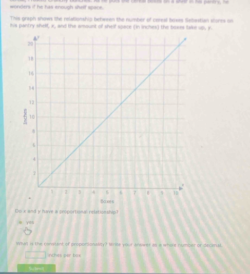 As he pucs the cereal boxes on a shelf in his paritry, he
wonders if he has enough shelf space.
This graph shows the relationship between the number of cereal boxes Sebastian stores on
his pantry shelf, x, and the amount of shelf space (in inches) the boxes take up, y.
Do x and y have a proportional relationship?
yes
What is the constant of proportionality? Write your answer as a whole number or decimal.
inches per box
Submit