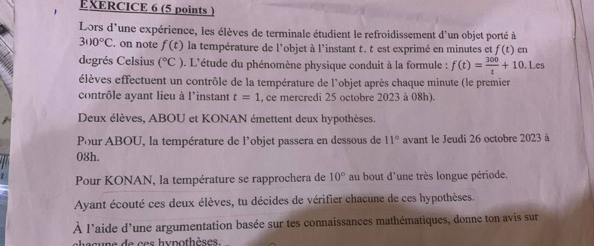 Lors d'une expérience, les élèves de terminale étudient le refroidissement d'un objet porté à
3110°C. on note f(t) la température de l'objet à l'instant t. t est exprimé en minutes et f(t) en 
degrés Celsius (^circ C) 0. L'étude du phénomène physique conduit à la formule : f(t)= 300/t +10. Les 
élèves effectuent un contrôle de la température de l'objet après chaque minute (le premier 
contrôle ayant lieu à l'instant t=1 , ce mercredi 25 octobre 2023 à 08h). 
Deux élèves, ABOU et KONAN émettent deux hypothèses. 
Pour ABOU, la température de l'objet passera en dessous de 11° avant le Jeudi 26 octobre 2023 à 
08h. 
Pour KONAN, la température se rapprochera de 10° au bout d'une très longue période. 
Ayant écouté ces deux élèves, tu décides de vérifier chacune de ces hypothèses. 
À l'aide d'une argumentation basée sur tes connaissances mathématiques, donne ton avis sur 
h a c u ne de ces hy pothèses.