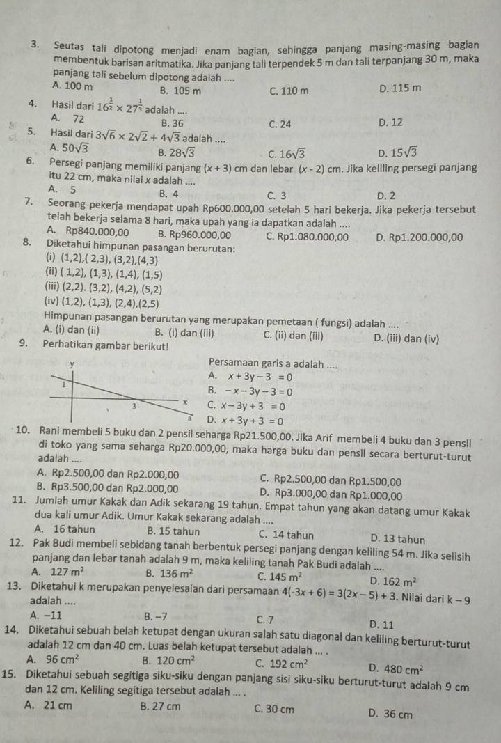 Seutas tali dipotong menjadi enam bagian, sehingga panjang masing-masing bagian
membentuk barisan aritmatika. Jika panjang tali terpendek 5 m dan tali terpanjang 30 m, maka
panjang tali sebelum dipotong adalah ....
A. 100 m B. 105 m C. 110 m D. 115 m
4. Hasil dari 16^(frac 1)2* 27^(frac 1)3 adalah ....
A. 72 B. 36 D. 12
C. 24
5. Hasil dari 3sqrt(6)* 2sqrt(2)+4sqrt(3) adalah ....
A. 50sqrt(3) B. 28sqrt(3) C. 16sqrt(3) D. 15sqrt(3)
6. Persegi panjang memiliki panjang (x+3)cm dan lebar (x-2)cm. Jika keliling persegi panjang
itu 22 cm, maka nilai x adalah ....
A. 5 C. 3 D. 2
B. 4
7. Seorang pekerja mendapat upah Rp600.000,00 setelah 5 hari bekerja. Jika pekerja tersebut
telah bekerja selama 8 hari, maka upah yang ia dapatkan adalah ....
A. Rp840.000,00 B. Rp960.000,00 C. Rp1.080.000,00 D. Rp1.200.000,00
8. Diketahui himpunan pasangan berurutan:
(i) (1,2),(2,3),(3,2),(4,3)
(ii) (1,2),(1,3),(1,4),(1,5)
(iii) (2,2),(3,2),(4,2),(5,2)
(iv) (1,2),(1,3),(2,4),(2,5)
Himpunan pasangan berurutan yang merupakan pemetaan ( fungsi) adalah ....
A. (i) dan (ii) B. (i) dan (iii) C. (ii) dan (iii) D. (iii) dan (iv)
9. Perhatikan gambar berikut!
Persamaan garis a adalah ....
A. x+3y-3=0
B. -x-3y-3=0
C. x-3y+3=0
D. x+3y+3=0
10. Rani membeli 5 buku dan 2 pensil seharga Rp21.500,00. Jika Arif membeli 4 buku dan 3 pensil
di toko yang sama seharga Rp20.000,00, maka harga buku dan pensil secara berturut-turut
adalah ....
A. Rp2.500,00 dan Rp2.000,00 C. Rp2.500,00 dan Rp1.500,00
B. Rp3.500,00 dan Rp2.000,00 D. Rp3.000,00 dan Rp1.000,00
11. Jumlah umur Kakak dan Adik sekarang 19 tahun. Empat tahun yang akan datang umur Kakak
dua kali umur Adik. Umur Kakak sekarang adalah ....
A. 16 tahun B. 15 tahun C. 14 tahun D. 13 tahun
12. Pak Budi membeli sebidang tanah berbentuk persegi panjang dengan keliling 54 m. Jika selisih
panjang dan lebar tanah adalah 9 m, maka keliling tanah Pak Budi adalah ....
A. 127m^2 B. 136m^2 C. 145m^2 D. 162m^2
13. Diketahui k merupakan penyelesaian dari persamaan 4(-3x+6)=3(2x-5)+3. Nilai dari k-9
adalah .... D. 11
A. −11 B. −7 C. 7
14. Diketahui sebuah belah ketupat dengan ukuran salah satu diagonal dan keliling berturut-turut
adalah 12 cm dan 40 cm. Luas belah ketupat tersebut adalah ... .
A. 96cm^2 B. 120cm^2 C. 192cm^2 D. 480cm^2
15. Diketahui sebuah segitiga siku-siku dengan panjang sisi siku-siku berturut-turut adalah 9 cm
dan 12 cm. Keliling segitiga tersebut adalah ... .
A. 21 cm B. 27 cm C. 30 cm D. 36 cm