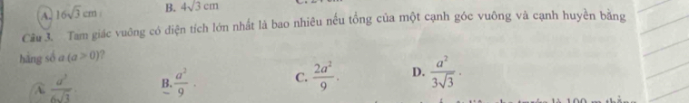 A. 16sqrt(3)cm B. 4sqrt(3cm)
Câu 3. Tam giác vuông có điện tích lớn nhất là bao nhiêu nếu tổng của một cạnh góc vuông và cạnh huyền bằng
hàng số a (a≥slant 0) ?
A  a^3/6sqrt(3)  B.  a^2/9 · C.  2a^2/9 . D.  a^2/3sqrt(3) ·