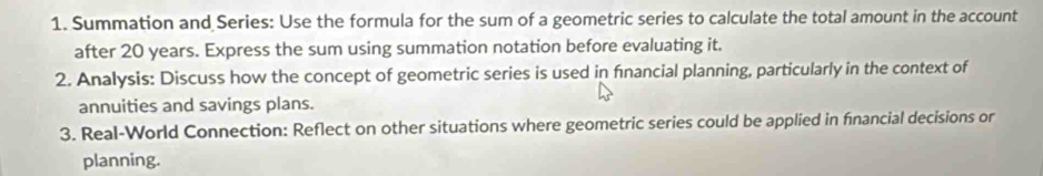 Summation and Series: Use the formula for the sum of a geometric series to calculate the total amount in the account 
after 20 years. Express the sum using summation notation before evaluating it. 
2. Analysis: Discuss how the concept of geometric series is used in fnancial planning, particularly in the context of 
annuities and savings plans. 
3. Real-World Connection: Reflect on other situations where geometric series could be applied in fnancial decisions or 
planning.