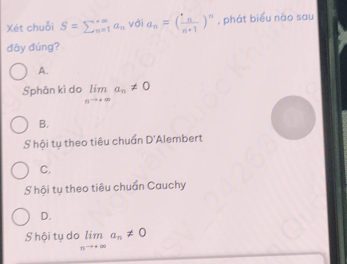 Xét chuỗi S=sumlimits _(n=1)^(∈fty)a_n với a_n=( n/n+1 )^n , phát biểu nào sau
đây đúng?
A.
Sphân kì do limlimits _nto +∈fty a_n!= 0
B.
S hội tụ theo tiêu chuẩn D' Alembert
C.
S hội tụ theo tiêu chuẩn Cauchy
D.
S hội tụ do limlimits _nto +∈fty a_n!= 0