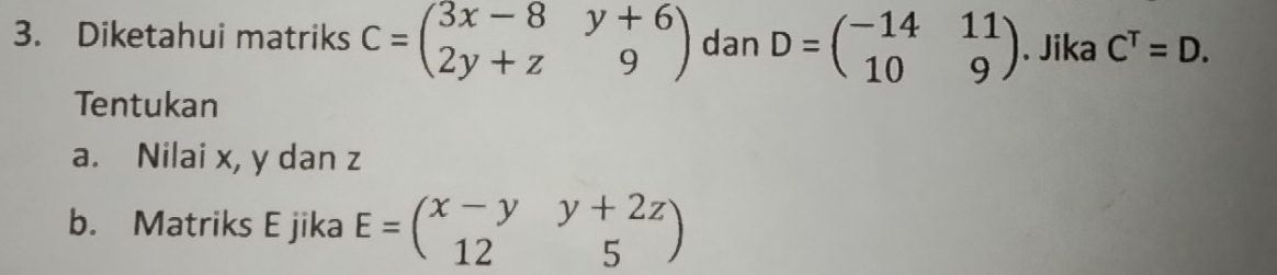 Diketahui matriks C=beginpmatrix 3x-8&y+6 2y+z&9endpmatrix dan D=beginpmatrix -14&11 10&9endpmatrix. Jika C^T=D. 
Tentukan 
a. Nilai x, y dan z
b. Matriks E jika E=beginpmatrix x-y&y+2z 12&5endpmatrix