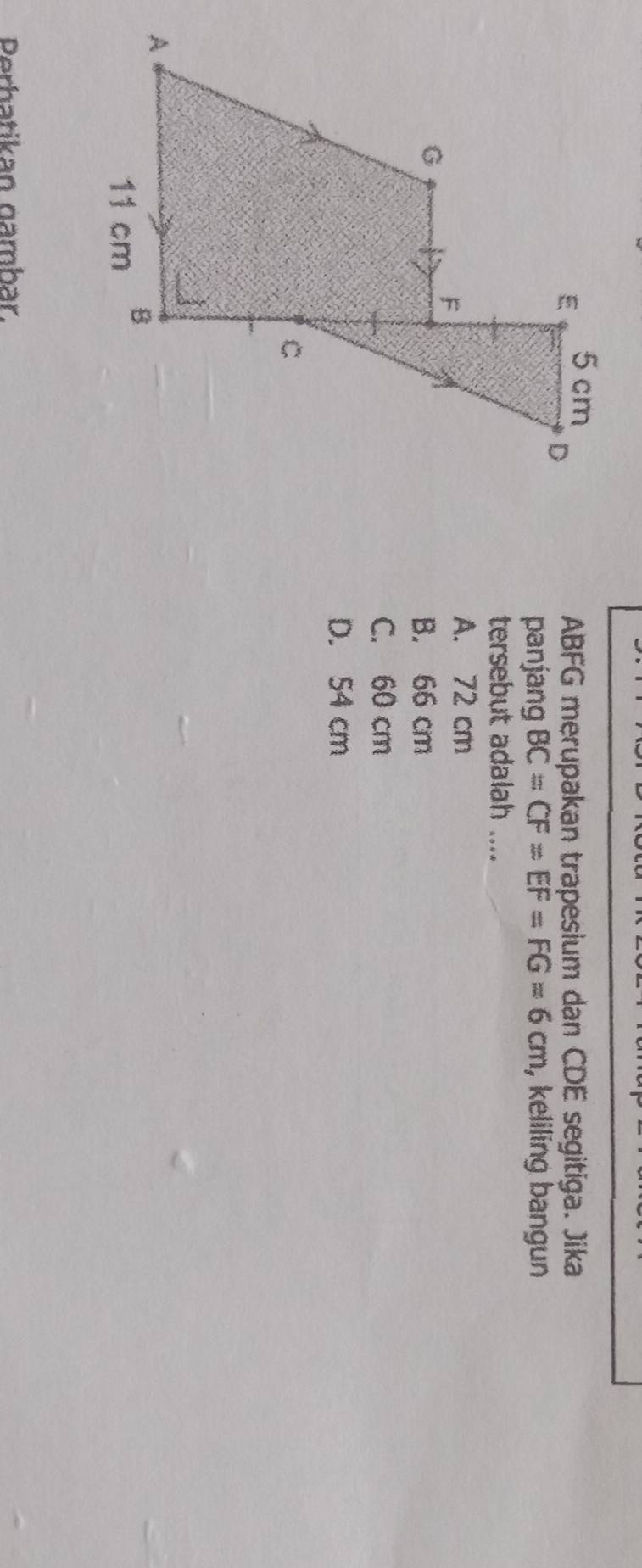 ABFG merupakan trapesium dan CDE segitiga. Jika
panjang BC=CF=EF=FG=6cm , keliling bangun
tersebut adalah ....
A. 72 cm
B. 66 cm
C. 60 cm
D. 54 cm
Perhatikan gambar.