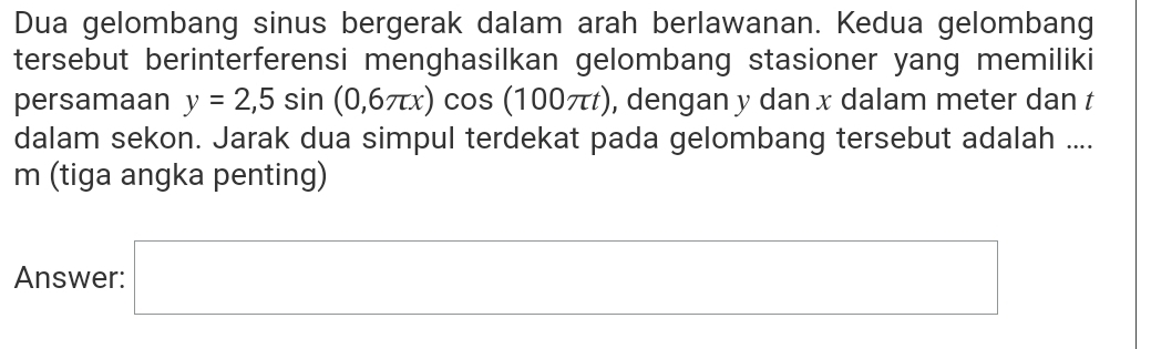 Dua gelombang sinus bergerak dalam arah berlawanan. Kedua gelombang 
tersebut berinterferensi menghasilkan gelombang stasioner yang memiliki 
persamaan y=2,5sin (0,6π x)cos (100π t) , dengan y dan x dalam meter dan t
dalam sekon. Jarak dua simpul terdekat pada gelombang tersebut adalah .... 
m (tiga angka penting) 
Answer: □