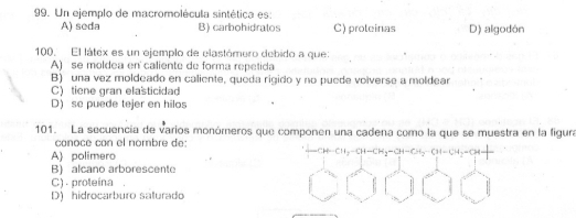 Un ejemplo de macromolécula sintética es:
A) seda B) carbohidratos C) proteinas D) algodón
100. El látex es un ejemplo de elastómero debido a que:
A) se moldea en caliente de forma repetida
B) una vez moldeado en caliente, queda rigido y no puede volverse a moldear
C)tiene gran elasticidad
D) se puede tejer en hilos
101. La secuencía de varios monómeros que componen una cadena como la que se muestra en la figura
conoce con el nombre de:
A polimero -CH-CH₃-CH-CH₂-CH-CH₃=
B) alcano arborescente
C) . proteína .
D) hidrocarburo salurado