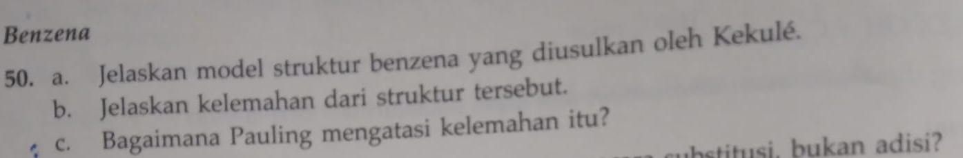 Benzena 
50. a. Jelaskan model struktur benzena yang diusulkan oleh Kekulé. 
b. Jelaskan kelemahan dari struktur tersebut. 
c. Bagaimana Pauling mengatasi kelemahan itu? 
ubstitusi, bukan adisi?