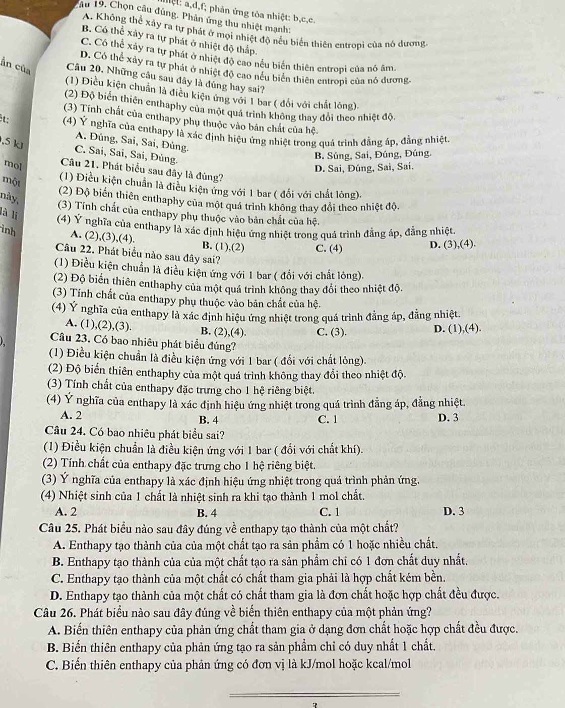 hệ t    d f; phản ứng tỏa nhiệt: b,c,c.
âu 19. Chọn câu đúng. Phản ứng thu nhiệt mạnh:
A. Không thể xảy ra tự phát ở mọi nhiệt độ nếu biến thiên entropì của nó dương.
B. Có thể xảy ra tự phát ở nhiệt độ thấp.
C. Có thể xảy ra tự phát ở nhiệt độ cao nếu biển thiên entropi của nó âm,
D. Có thể xảy ra tự phát ở nhiệt độ cao nếu biến thiên entropi của nó dương
ần của Câu 20. Những cầu sau đây là đúng hay sai?
(1) Điều kiện chuẩn là điều kiện ứng với 1 bar ( đối với chất lóng).
(2) Độ biến thiên enthaphy của một quá trình không thay đổi theo nhiệt độ.
t:
(3) Tính chất của enthapy phụ thuộc vào bản chất của hệ.
(4) Ý nghĩa của enthapy là xác định hiệu ứng nhiệt trong quá trình đẳng áp, đằng nhiệt.
A. Đúng, Sai, Sai, Đúng.
,5 kJ
C. Sai, Sai, Sai, Đúng.
B. Súng, Sai, Đúng, Đúng.
mol
D. Sai, Đúng, Sai, Sai.
Câu 21. Phát biểu sau đây là đúng?
một
(1) Điều kiện chuẩn là điều kiện ứng với 1 bar ( đối với chất lông).
này,
(2) Độ biến thiên enthaphy của một quá trình không thay đồi theo nhiệt độ.
là li
(3) Tính chất của enthapy phụ thuộc vào bản chất của hệ.
(4) Ý nghĩa của enthapy là xác định hiệu ứng nhiệt trong quá trình đẳng áp, đằng nhiệt.
ình
A. (2),(3),(4). B. (1),(2)
C. (4) D. (3),(4).
Câu 22. Phát biểu nào sau đây sai?
(1) Điều kiện chuẩn là điều kiện ứng với 1 bar ( đối với chất lông).
(2) Độ biến thiên enthaphy của một quá trình không thay đổi theo nhiệt độ.
(3) Tính chất của enthapy phụ thuộc vào bản chất của hệ.
(4) Ý nghĩa của enthapy là xác định hiệu ứng nhiệt trong quá trình đẳng áp, đằng nhiệt.
A. (1),(2),(3). B. (2),(4).
C. (3). D. (1),(4).
Câu 23. Có bao nhiêu phát biểu đúng?
(1) Điều kiện chuẩn là điều kiện ứng với 1 bar ( đối với chất lỏng).
(2) Độ biến thiên enthaphy của một quá trình không thay đổi theo nhiệt độ.
(3) Tính chất của enthapy đặc trưng cho 1 hệ riêng biệt.
(4) Ý nghĩa của enthapy là xác định hiệu ứng nhiệt trong quá trình đằng áp, đằng nhiệt.
A. 2 B. 4 C. 1 D. 3
Câu 24. Có bao nhiêu phát biểu sai?
(1) Điều kiện chuẩn là điều kiện ứng với 1 bar ( đối với chất khí).
(2) Tính chất của enthapy đặc trưng cho 1 hệ riêng biệt.
(3) Ý nghĩa của enthapy là xác định hiệu ứng nhiệt trong quá trình phản ứng.
(4) Nhiệt sinh của 1 chất là nhiệt sinh ra khi tạo thành 1 mol chất.
A. 2 B. 4 C. 1 D. 3
Câu 25. Phát biểu nào sau đây đúng về enthapy tạo thành của một chất?
A. Enthapy tạo thành của của một chất tạo ra sản phẩm có 1 hoặc nhiều chất.
B. Enthapy tạo thành của của một chất tạo ra sản phẩm chỉ có 1 đơn chất duy nhất.
C. Enthapy tạo thành của một chất có chất tham gia phải là hợp chất kém bền.
D. Enthapy tạo thành của một chất có chất tham gia là đơn chất hoặc hợp chất đều được.
Câu 26. Phát biểu nào sau đây đúng về biến thiên enthapy của một phản ứng?
A. Biến thiên enthapy của phản ứng chất tham gia ở dạng đơn chất hoặc hợp chất đều được.
B. Biến thiên enthapy của phản ứng tạo ra sản phẩm chỉ có duy nhất 1 chất.
C. Biến thiên enthapy của phản ứng có đơn vị là kJ/mol hoặc kcal/mol
_