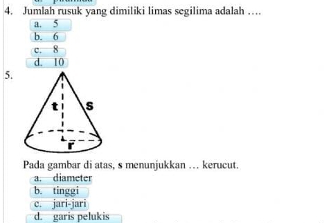 Jumlah rusuk yang dimiliki limas segilima adalah …
a. 5
b. 6
c. 8
d. 10
5.
Pada gambar di atas, s menunjukkan … kerucut.
a. diameter
b. tinggi
c. jari-jari
d. garis pelukis