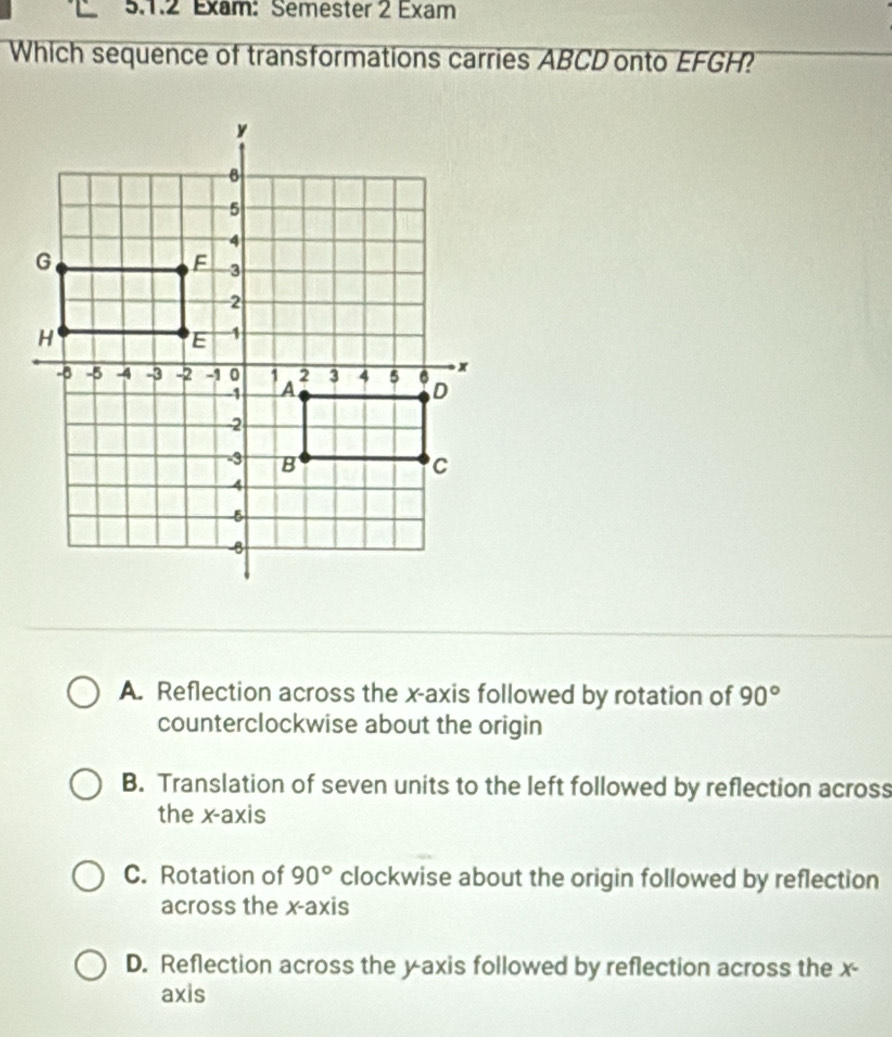 Exam: Semester 2 Exam
Which sequence of transformations carries ABCD onto EFGH?
A. Reflection across the x-axis followed by rotation of 90°
counterclockwise about the origin
B. Translation of seven units to the left followed by reflection across
the x-axis
C. Rotation of 90° clockwise about the origin followed by reflection
across the x-axis
D. Reflection across the y-axis followed by reflection across the x -
axis