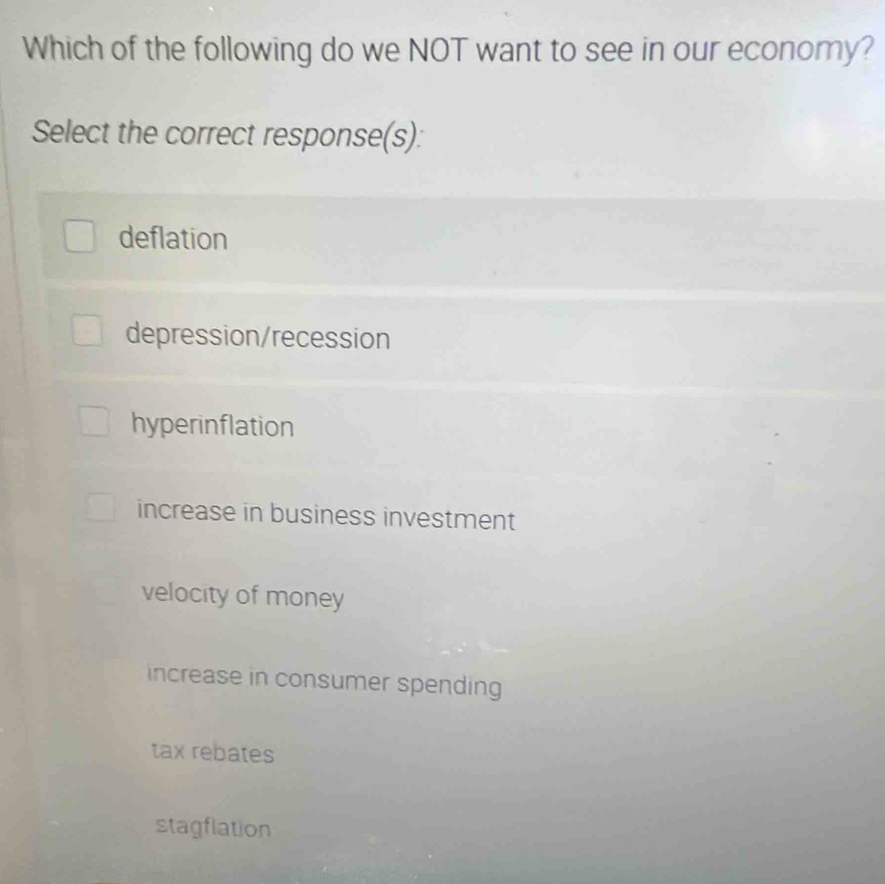 Which of the following do we NOT want to see in our economy?
Select the correct response(s):
deflation
depression/recession
hyperinflation
increase in business investment
velocity of money
increase in consumer spending
tax rebates
stagflation