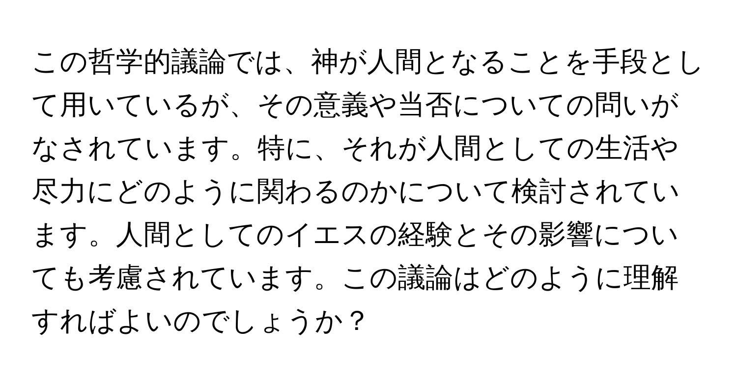 この哲学的議論では、神が人間となることを手段として用いているが、その意義や当否についての問いがなされています。特に、それが人間としての生活や尽力にどのように関わるのかについて検討されています。人間としてのイエスの経験とその影響についても考慮されています。この議論はどのように理解すればよいのでしょうか？