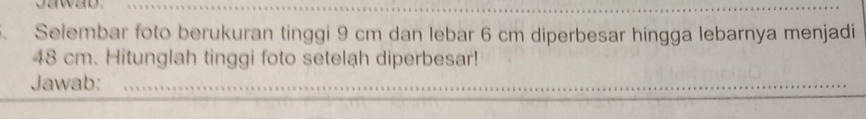 、 Selembar foto berukuran tinggi 9 cm dan lebar 6 cm diperbesar hingga lebarnya menjadi
48 cm. Hitunglah tinggi foto setelah diperbesar! 
Jawab:_ 
_