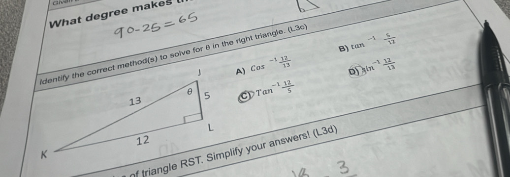 Given
What degree makes l
B) tan^(-1) 5/12 
dentify the correct method(s) to solve for θ in the right triangle. (L3c
A) Cos^(-1) 12/13  sin^(-1) 12/13 
D)
Tan^(-1) 12/5 
of triangle RST. Simplify your answers! (L3d)