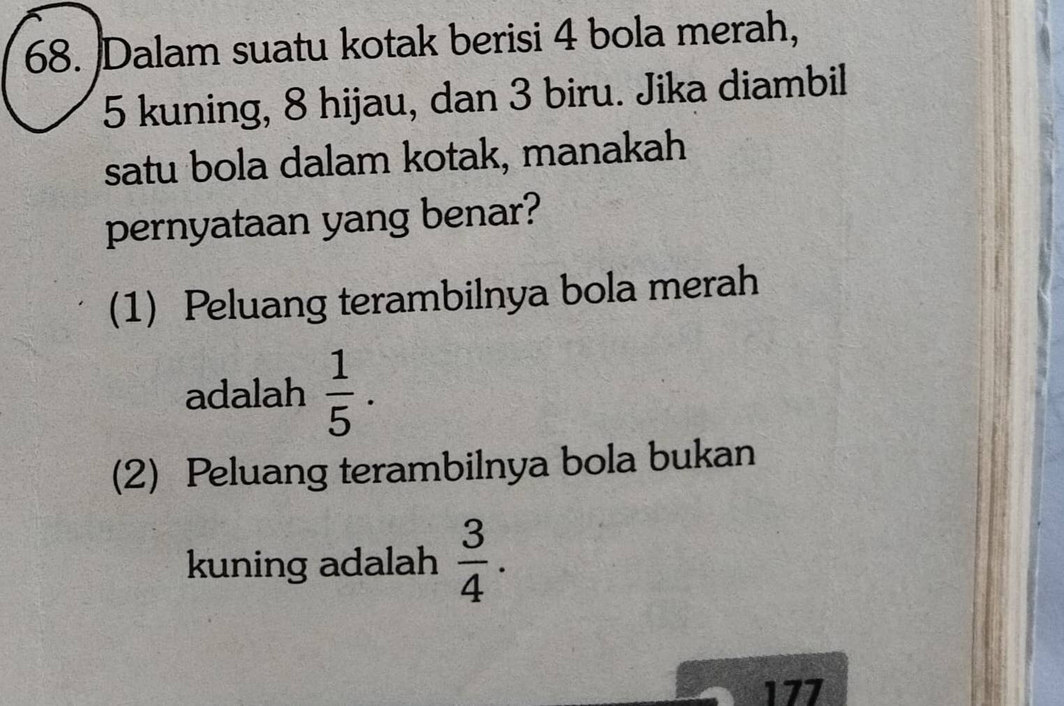 Dalam suatu kotak berisi 4 bola merah,
5 kuning, 8 hijau, dan 3 biru. Jika diambil 
satu bola dalam kotak, manakah 
pernyataan yang benar? 
(1) Peluang terambilnya bola merah 
adalah  1/5 . 
(2) Peluang terambilnya bola bukan 
kuning adalah  3/4 . 
177