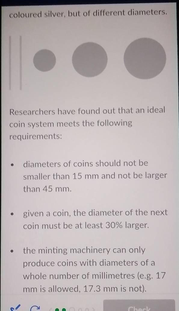 coloured silver, but of different diameters.
Researchers have found out that an ideal
coin system meets the following
requirements:
diameters of coins should not be
smaller than 15 mm and not be larger
than 45 mm.
given a coin, the diameter of the next
coin must be at least 30% larger.
the minting machinery can only
produce coins with diameters of a
whole number of millimetres (e.g. 17
mm is allowed, 17.3 mm is not).
Chack