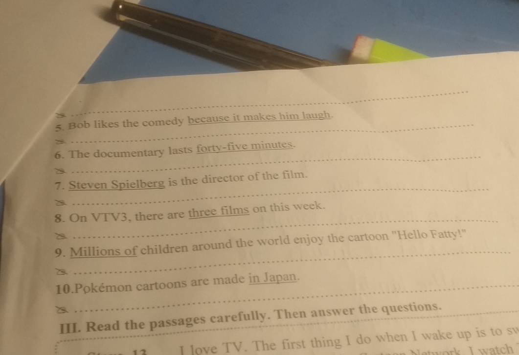 Bob likes the comedy because it makes him laugh. 
_ 
6. The documentary lasts forty-five minutes. 
a 
_ 
7. Steven Spielberg is the director of the film. 
8. On VTV3, there are three films on this week._ 
a 
_ 
_ 
9. Millions of children around the world enjoy the cartoon "Hello Fatty!" 
10.Pokémon cartoons are made in Japan. 
_ 
III. Read the passages carefully. Then answer the questions. 
12 I Jove TV. The first thing I do when I wake up is to sw 
twork I watch