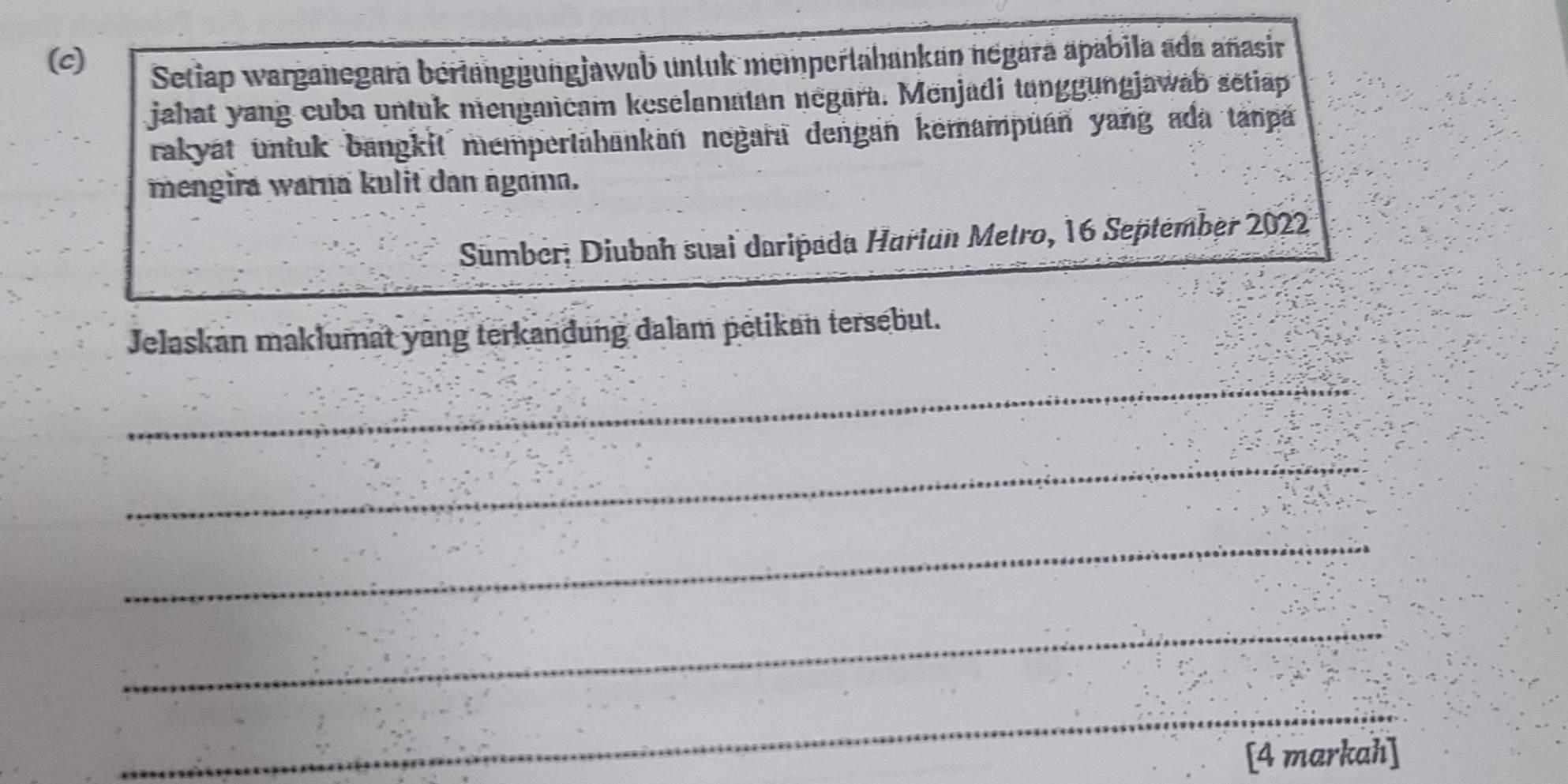 Setiap warganegara bertänggungjawab untuk mempertahankan négara apabila ada añasir 
jahat yang cuba untuk mengancam keselamatan negara. Menjadi tanggungjawab setiap 
rakyát untuk bangkit mempertahankan negara dengan kemampüán yang ada tanpa 
mengira warna kulit dan ngama. 
Sumber; Diubah suai daripada Hariun Metro, 16 September 2022 
Jelaskan maklumat yang terkandung dalam petikan tersebut. 
_ 
_ 
_ 
_ 
_ 
[4 markah]