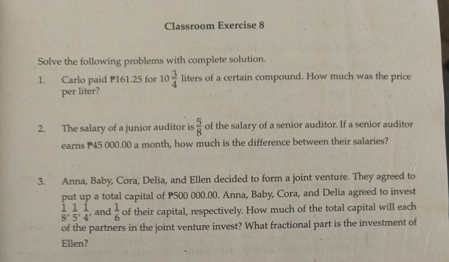 Classroom Exercise 8 
Solve the following problems with complete solution. 
1. Carlo paid P161.25 for 10 3/4  liters of a certain compound. How much was the price 
per liter? 
2. The salary of a junior auditor is  5/8  of the salary of a senior auditor. If a senior auditor 
earns P45 000.00 a month, how much is the difference between their salaries? 
3. Anna, Baby, Cora, Delia, and Ellen decided to form a joint venture. They agreed to 
put up a total capital of P500 000.00. Anna, Baby, Cora, and Delia agreed to invest
 1/8 ,  1/5 ,  1/4  , and  1/6  of their capital, respectively. How much of the total capital will each 
of the partners in the joint venture invest? What fractional part is the investment of 
Ellen?