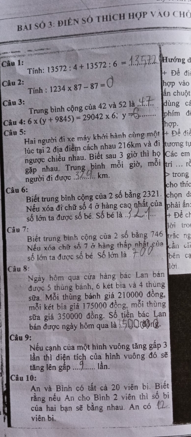 bài sở 3: điền số thích hợp vào chở
Câu 1: 13572:4+13572:6= _Hướng đ
Tính:
+ Đề điệ
Câu 2: 1234* 87-87=
hợp vào
Tính :
ấn chuột
Câu 3: dùng cá
Câu 4: 6x(y+9845)=29042* 6;y= Trung bình cộng của 42 và 52 là_
phím đ
hợp.
Câu 5: + Để điề
Hai người đi xe máy khởi hành cùng một
lúc tại 2 địa điểm cách nhau 216km và đi tương tự
ngược chiều nhau. Biết sau 3 giờ thì họ Các em
gặp nhau. Trung bình mỗi giờ, mỗi trí ... rở
người đi được . .. km. > trong
Câu 6: cho thíc
Biết trung bình cộng của 2 số bằng 2321. chọn d:
Nếu xóa đi chữ số 4 ở hàng cao nhất của phải ấn:
số lớn ta được số bé. Số bé là ... + Đề ch
Câu 7: lời troi
Biết trung bình cộng của 2 số bằng 746 trắc ng
Nếu xóa chữ số 7 ở hàng thấp nhật của cần chì
số lớn ta được số bé. Số lớn là bên cạ
Câu 8: lời
Ngày hôm qua cửa hàng bác Lan bán
được 5 thùng bánh, 6 két bia và 4 thùng
sữa. Mỗi thùng bánh giá 210000 đồng,
mỗi két bia giá 175000 đồng, mỗi thùng
sữa giá 350000 đồng. Số tiền bác Lan
bán được ngày hôm qua là
Câu 9:
Nếu cạnh của một hình vuông tăng gấp 3
lần thì diện tích của hình vuông đó sẽ
tăng lên gấp ... lần.
Câu 10:
An và Bình có tất cả 20 viên bị. Biết
rằng nếu An cho Bình 2 viên thì số bi
của hai bạn sẽ bằng nhau. An có _
viên bi.