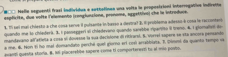 Nelle seguenti frasi individua e sottolinea una volta le proposizioni interrogative indirette 
esplicite, due volte l’elemento (congiunzione, pronome, aggettivo) che le introduce. 
1. Ti sei mai chiesto a che cosa serve il pulsante in basso a destra? 2. Il problema adesso è cosa le racconterò 
quando me lo chiederà. 3. I passeggeri si chiedevano quando sarebbe ripartito il treno. 4. I giornalisti do- 
mandavano all’atleta a cosa si dovesse la sua decisione di ritirarsi. 5. Vorrei sapere se sta ancora pensando 
a me. 6. Non ti ho mai domandato perché quel giorno eri così arrabbiata. 7. Dimmi da quanto tempo va 
avanti questa storia. 8. Mi piacerebbe sapere come ti comporteresti tu al mio posto.