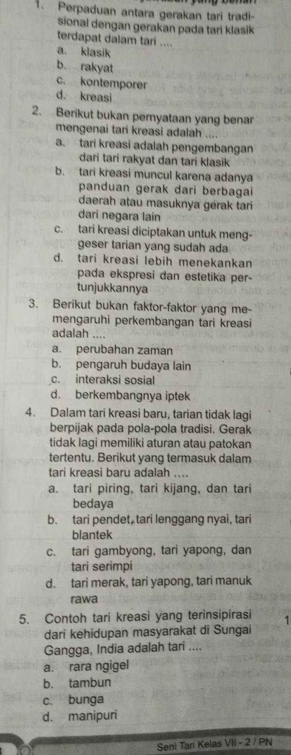 Perpaduan antara gerakan tari tradi-
sional dengan gerakan pada tari klasik 
terdapat dalam tari ....
a. klasik
b. rakyat
c. kontemporer
d. kreasi
2.  Berikut bukan pernyataan yang benar
mengenai tari kreasi adalah ....
a. tari kreasi adalah pengembangan
dari tari rakyat dan tari klasik
b. tari kreasi muncul karena adanya
panduan gerak dari berbagai
daerah atau masuknya gerak tari
dari negara lain
c. tari kreasi diciptakan untuk meng-
geser tarian yang sudah ada
d. tari kreasi lebih menekankan
pada ekspresi dan estetika per-
tunjukkannya
3. Berikut bukan faktor-faktor yang me-
mengaruhi perkembangan tari kreasi
adalah ....
a. perubahan zaman
b. pengaruh budaya lain
c. interaksi sosial
d. berkembangnya iptek
4. Dalam tari kreasi baru, tarian tidak lagi
berpijak pada pola-pola tradisi. Gerak
tidak lagi memiliki aturan atau patokan
tertentu. Berikut yang termasuk dalam
tari kreasi baru adalah ....
a. tari piring, tari kijang, dan tari
bedaya
b. tari pendet, tari lenggang nyai, tari
blantek
c. tari gambyong, tari yapong, dan
tari serimpi
d. tari merak, tari yapong, tari manuk
rawa
5. Contoh tari kreasi yang terinsipirasi 1
dari kehidupan masyarakat di Sungai
Gangga, India adalah tari ....
a. rara ngigel
b. tambun
c. bunga
d. manipuri
Seni Tari Kelas VII - 2 / PN