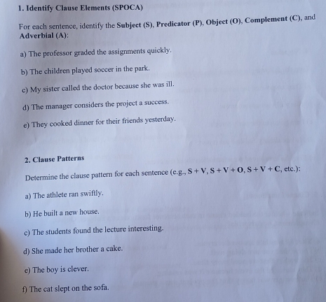 Identify Clause Elements (SPOCA) 
For each sentence, identify the Subject (S), Predicator (P), Object (O), Complement (C), and 
Adverbial (A): 
a) The professor graded the assignments quickly. 
b) The children played soccer in the park. 
c) My sister called the doctor because she was ill. 
d) The manager considers the project a success. 
e) They cooked dinner for their friends yesterday. 
2. Clause Patterns 
Determine the clause pattern for each sentence (cg, S+V, S+V+O, S+V+C , etc.): 
a) The athlete ran swiftly. 
b) He built a new house. 
c) The students found the lecture interesting. 
d) She made her brother a cake. 
e) The boy is clever. 
f) The cat slept on the sofa.