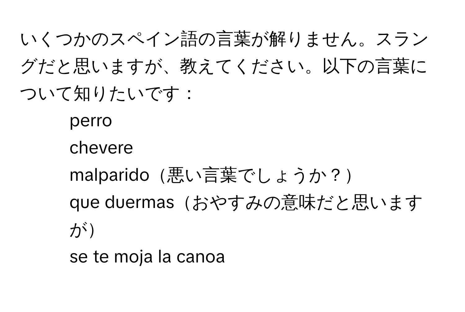 いくつかのスペイン語の言葉が解りません。スラングだと思いますが、教えてください。以下の言葉について知りたいです：  
- perro  
- chevere  
- malparido悪い言葉でしょうか？  
- que duermasおやすみの意味だと思いますが  
- se te moja la canoa