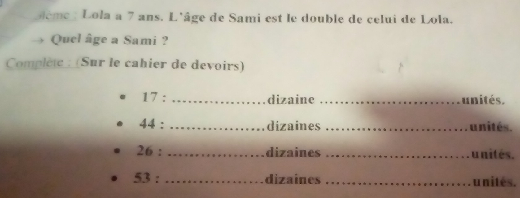 oème : Lola a 7 ans. L'âge de Sami est le double de celui de Lola. 
Quel âge a Sami ? 
Complète : (Sur le cahier de devoirs) 
17 : _dizaine _unités. 
44 : _dizaines _unités. 
26 : _dizaines _unites. 
53 : _dizaines _u nités.