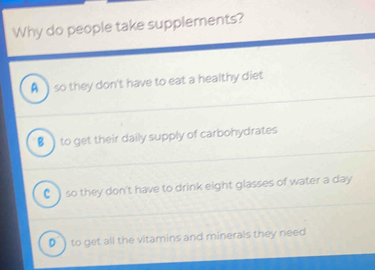 Why do people take supplements?
A so they don't have to eat a healthy diet
■ ) to get their daily supply of carbohydrates
C ) so they don't have to drink eight glasses of water a day
D ) to get all the vitamins and minerals they need