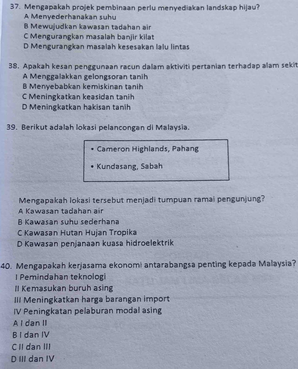 Mengapakah projek pembinaan perlu menyediakan landskap hijau?
A Menyederhanakan suhu
B Mewujudkan kawasan tadahan air
C Mengurangkan masalah banjir kilat
D Mengurangkan masalah kesesakan lalu lintas
38. Apakah kesan penggunaan racun dalam aktiviti pertanian terhadap alam sekit
A Menggalakkan gelongsoran tanih
B Menyebabkan kemiskinan tanih
C Meningkatkan keasidan tanih
D Meningkatkan hakisan tanih
39. Berikut adalah lokasi pelancongan di Malaysia.
Cameron Highlands, Pahang
Kundasang, Sabah
Mengapakah lokasi tersebut menjadi tumpuan ramai pengunjung?
A Kawasan tadahan air
B Kawasan suhu sederhana
C Kawasan Hutan Hujan Tropika
D Kawasan penjanaan kuasa hidroelektrik
40. Mengapakah kerjasama ekonomi antarabangsa penting kepada Malaysia?
I Pemindahan teknologi
II Kemasukan buruh asing
III Meningkatkan harga barangan import
IV Peningkatan pelaburan modal asing
A I dan II
B I dan IV
CII dan III
D III dan IV