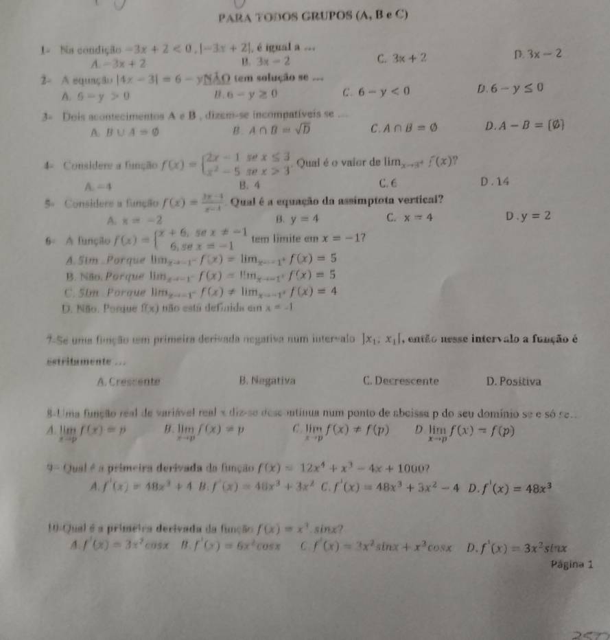 PARA TODOS GRUPOS (A, B e C)
1- Na condição -3x+2<0,|-3x+2| , é igual a ...
C.
A. -3x+2 B. 3x-2 3x+2
D. 3x-2
2- A equação |4x-3|=6-y ÃO tem solução se ..=
A. 6-y>0 B . 6-y≥ 0 C. 6-y<0</tex> D. 6-y≤ 0
3= Dois acontecimentos A e B , dizem-se incompatíveis se ...
A. B∪ A=varnothing B. A∩ B=sqrt(D) C. A∩ B=varnothing D. A-B=[varnothing ]
4= Considere a função f(x)=beginarrayl 2x-1sec x≤ 3 x^2-5sec x>3endarray.. Qual é o vaior de lim_xto 3^+f(x) ?
C. 6
A=4 B. 4 D .14
5º Considere a função f(x)= (3x-4)/x-1  Qual é a equação da assimptota vertical?
A. x=-2 B. y=4 C. x=4 D. y=2
6 A funçilo f(x)=beginarrayl x+6,sex!= -1 6,sex=-1endarray. tem limite cm x=-1
A. Sim .Porque lim_xto -1^-f(x)=lim_xto -1^+f(x)=5
B. Não, Porque lim_xto -1^-f(x)=lim_xto -1^+f(x)=5
C. 5Im Poraue lim_xto -1^-f(x)!= lim_xto -1^+f(x)=4
D. Não. Porsue f(x) não está definida em x=-1
7-Se uma finção um primeira derivada negativa num intervalo |x_1,x_1| , então nesse intervalo a função é
estritamente ..
A. Cressente B. Negativa C. Decrescente D. Positiva
8-Uma função real de variável real x diz-se descontinua num ponto de abeissa p do seu domínio se e só se.
A. limlimits _xto pf(x)=p B. limlimits _xto pf(x)=p C. limlimits _xto pf(x)!= f(p) D limlimits _xto pf(x)=f(p)
9 - Qual é a primeira derivada da função f(x)=12x^4+x^3-4x+1000 7
A. f'(x)=48x^3+4 B. f'(x)=48x^3+3x^2 C. f'(x)=48x^3+3x^2-4 D. f'(x)=48x^3
10-Qual é a priméira derivada da função f(x)=x^3.sin x
A. f'(x)=3x^2cos x B. f'(x)=6x^2cos x C f'(x)=3x^2sin x+x^3cos x D. f'(x)=3x^2sin x
Página 1