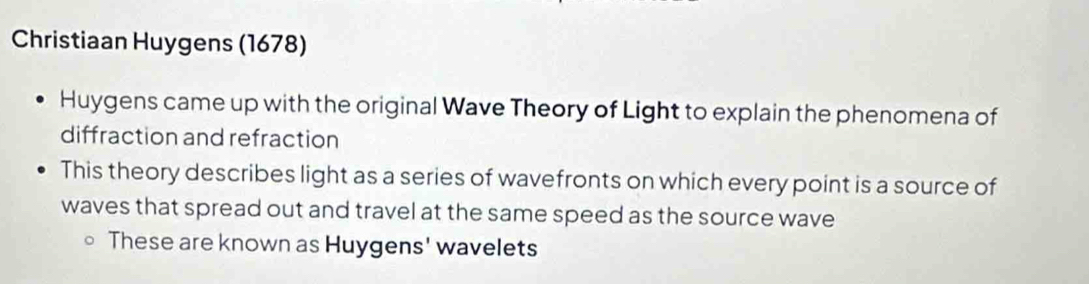 Christiaan Huygens (1678) 
Huygens came up with the original Wave Theory of Light to explain the phenomena of 
diffraction and refraction 
This theory describes light as a series of wavefronts on which every point is a source of 
waves that spread out and travel at the same speed as the source wave 
These are known as Huygens' wavelets