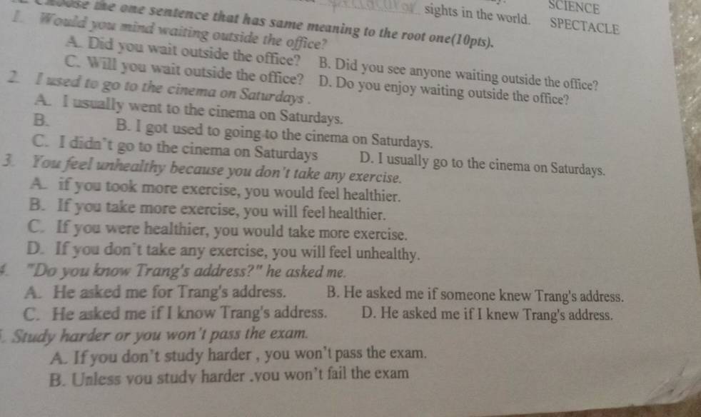 SCIENCE
sights in the world. SPECTACLE
toose te one sentence that has same meaning to the root one(10pts).
Would you mind waiting outside the office?
A. Did you wait outside the office? B. Did you see anyone waiting outside the office?
C. Will you wait outside the office? D. Do you enjoy waiting outside the office?
2. I used to go to the cinema on Saturdays .
A. I usually went to the cinema on Saturdays.
B. B. I got used to going to the cinema on Saturdays.
C. I didn’t go to the cinema on Saturdays D. I usually go to the cinema on Saturdays.
3. You feel unhealthy because you don't take any exercise.
A. if you took more exercise, you would feel healthier.
B. If you take more exercise, you will feel healthier.
C. If you were healthier, you would take more exercise.
D. If you don’t take any exercise, you will feel unhealthy.
4. "Do you know Trang's address?" he asked me.
A. He asked me for Trang's address. B. He asked me if someone knew Trang's address.
C. He asked me if I know Trang's address. D. He asked me if I knew Trang's address.
. Study harder or you won't pass the exam.
A. If you don’t study harder , you won’t pass the exam.
B. Unless vou study harder .you won’t fail the exam