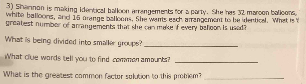 Shannon is making identical balloon arrangements for a party. She has 32 maroon balloons, 
white balloons, and 16 orange balloons. She wants each arrangement to be identical. What is t 
greatest number of arrangements that she can make if every balloon is used? 
What is being divided into smaller groups?_ 
What clue words tell you to find common amounts?_ 
What is the greatest common factor solution to this problem?_