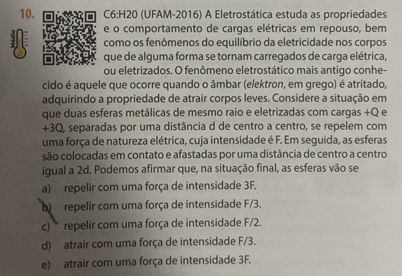 (UFAM-2016) A Eletrostática estuda as propriedades
e o comportamento de cargas elétricas em repouso, bem
como os fenômenos do equilíbrio da eletricidade nos corpos
que de alguma forma se tornam carregados de carga elétrica,
ou eletrizados. O fenômeno eletrostático mais antigo conhe-
cido é aquele que ocorre quando o âmbar (elektron, em grego) é atritado,
adquirindo a propriedade de atrair corpos leves. Considere a situação em
que duas esferas metálicas de mesmo raio e eletrizadas com cargas +Q e
+3Q, separadas por uma distância d de centro a centro, se repelem com
uma força de natureza elétrica, cuja intensidade é F. Em seguida, as esferas
são colocadas em contato e afastadas por uma distância de centro a centro
igual a 2d. Podemos afirmar que, na situação final, as esferas vão se
a) repelir com uma força de intensidade 3F.
b) repelir com uma força de intensidade F/3.
c) repelir com uma força de intensidade F/2.
d) atrair com uma força de intensidade F/3.
e) atrair com uma força de intensidade 3F.