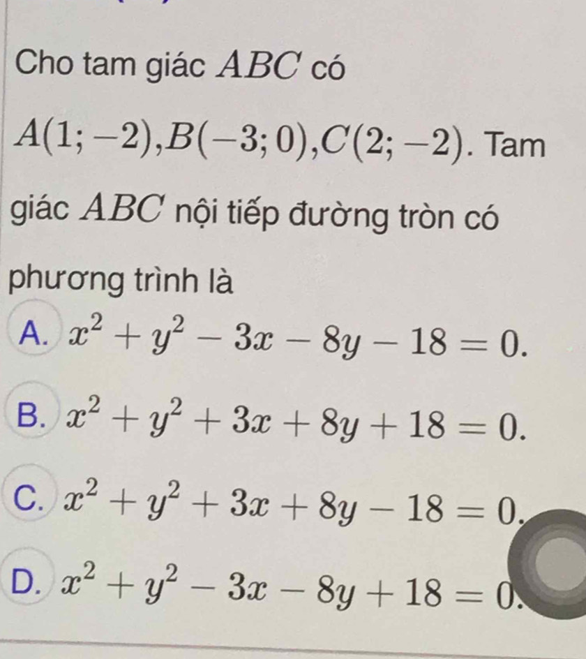 Cho tam giác ABC có
A(1;-2), B(-3;0), C(2;-2). Tam
giác ABC nội tiếp đường tròn có
phương trình là
A. x^2+y^2-3x-8y-18=0.
B. x^2+y^2+3x+8y+18=0.
C. x^2+y^2+3x+8y-18=0,
D. x^2+y^2-3x-8y+18=0